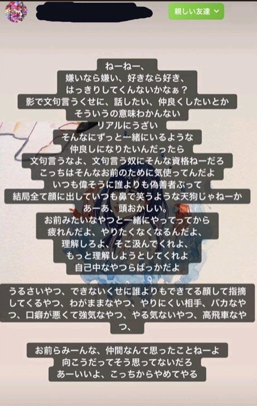 ねーねー、
嫌いなら嫌い、好きなら好き、
はっきりしてくんないかなぁ?
影で文句言うくせに、話したい、仲良くしたいとか
そういうの意味わかんない
リアルにうざい
そんなにずっと一緒にいるような
仲良しになりたいんだったら
文句言うなよ、文句言う奴にそんな資格ねーだろ
こっちはそんなお前のために気使ってんだよ
いつも偉そうに誰よりも偽善者ぶって
結局すべてに顔出していつも鼻で笑うような天狗じゃねーか
あーあ、頭おかしい
お前みたいなやつと一緒にやってってから
疲れんだよ、やりたくなくなるんだよ、
理解しろよ、そこ汲んでくれよ、
もっと理解しようとしてくれよ
自己中なやつらばっかだよ

うるさいやつ、できないくせに誰よりもできてる顔して指摘
してくるやつ、わがままなやつ、やりにくい相手、バカなや
つ、口癖が悪くて強気なやつ、やる気ないやつ、高飛車なや
つ、

お前らみーんな、仲間なんて思ったことねーよ
向こうだってそう思ってないだろ
あーいいよ、こっちからやめてやる